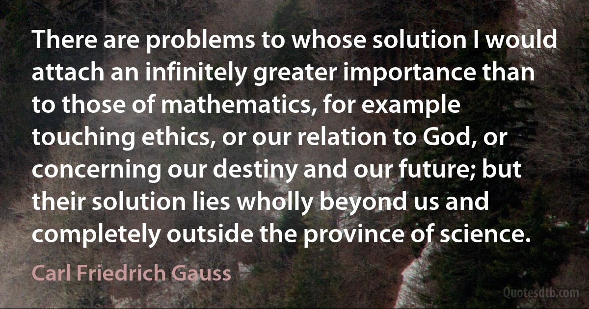 There are problems to whose solution I would attach an infinitely greater importance than to those of mathematics, for example touching ethics, or our relation to God, or concerning our destiny and our future; but their solution lies wholly beyond us and completely outside the province of science. (Carl Friedrich Gauss)