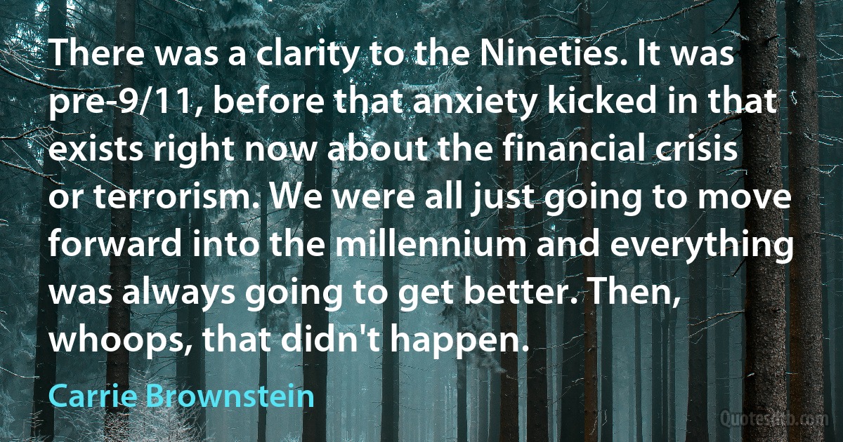 There was a clarity to the Nineties. It was pre-9/11, before that anxiety kicked in that exists right now about the financial crisis or terrorism. We were all just going to move forward into the millennium and everything was always going to get better. Then, whoops, that didn't happen. (Carrie Brownstein)