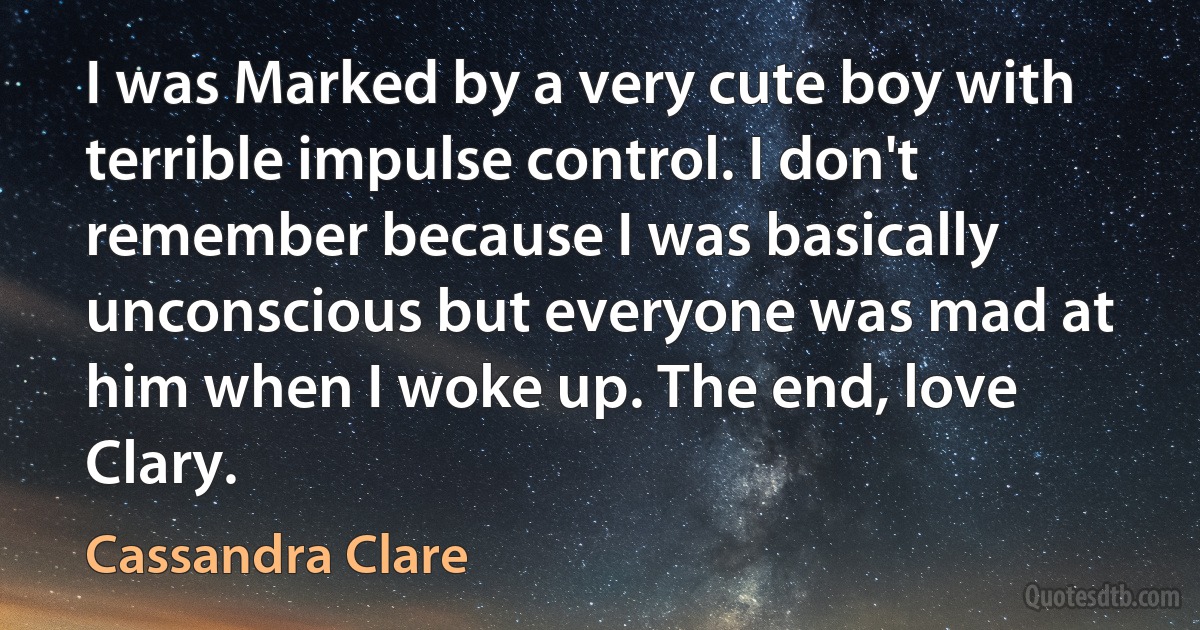 I was Marked by a very cute boy with terrible impulse control. I don't remember because I was basically unconscious but everyone was mad at him when I woke up. The end, love Clary. (Cassandra Clare)