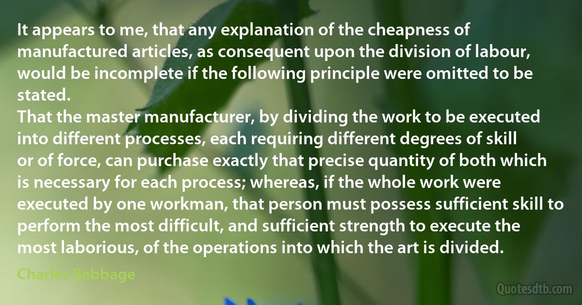 It appears to me, that any explanation of the cheapness of manufactured articles, as consequent upon the division of labour, would be incomplete if the following principle were omitted to be stated.
That the master manufacturer, by dividing the work to be executed into different processes, each requiring different degrees of skill or of force, can purchase exactly that precise quantity of both which is necessary for each process; whereas, if the whole work were executed by one workman, that person must possess sufficient skill to perform the most difficult, and sufficient strength to execute the most laborious, of the operations into which the art is divided. (Charles Babbage)