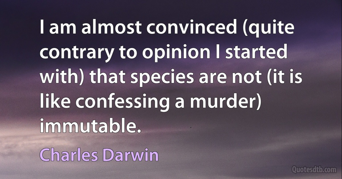 I am almost convinced (quite contrary to opinion I started with) that species are not (it is like confessing a murder) immutable. (Charles Darwin)