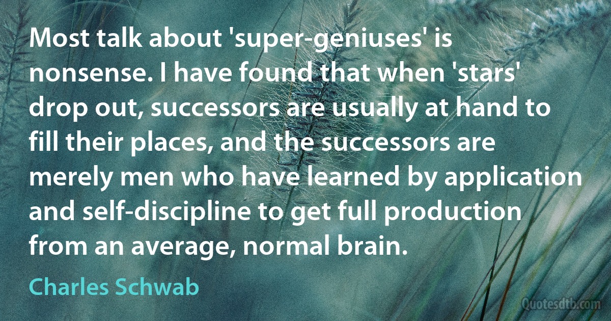 Most talk about 'super-geniuses' is nonsense. I have found that when 'stars' drop out, successors are usually at hand to fill their places, and the successors are merely men who have learned by application and self-discipline to get full production from an average, normal brain. (Charles Schwab)