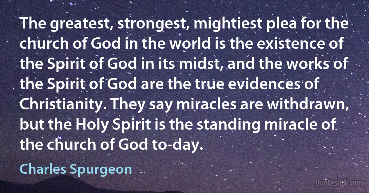 The greatest, strongest, mightiest plea for the church of God in the world is the existence of the Spirit of God in its midst, and the works of the Spirit of God are the true evidences of Christianity. They say miracles are withdrawn, but the Holy Spirit is the standing miracle of the church of God to-day. (Charles Spurgeon)