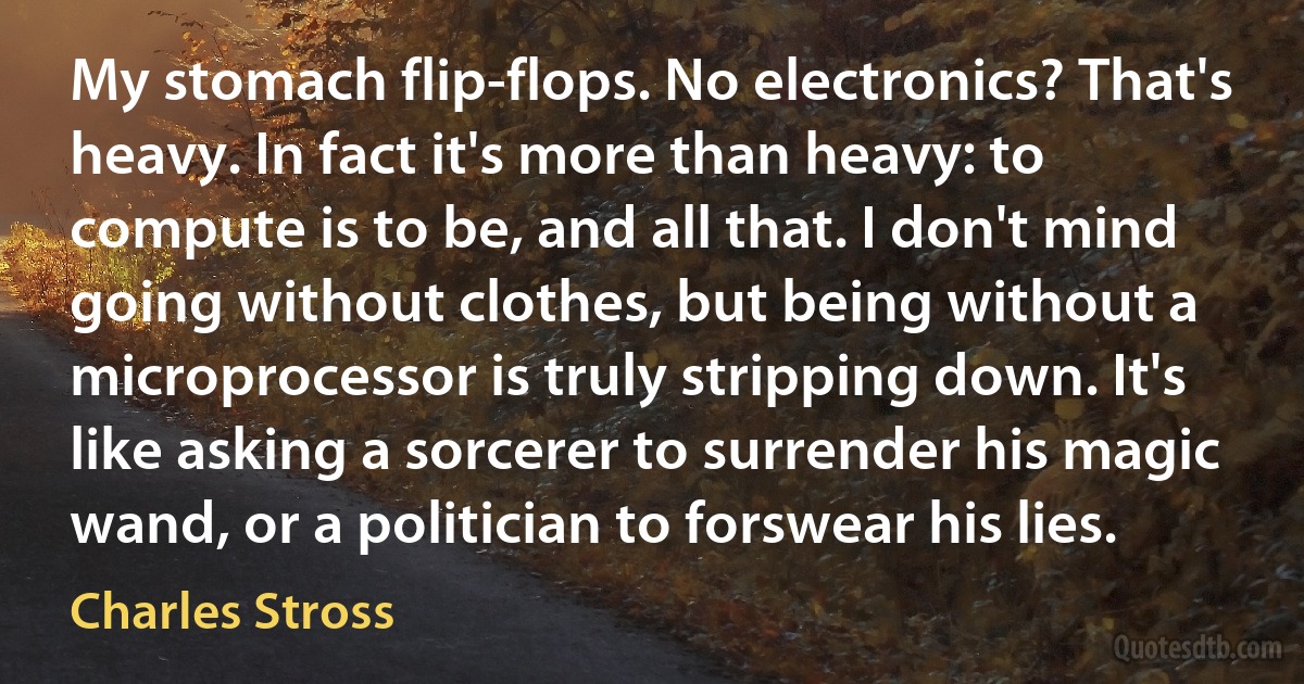 My stomach flip-flops. No electronics? That's heavy. In fact it's more than heavy: to compute is to be, and all that. I don't mind going without clothes, but being without a microprocessor is truly stripping down. It's like asking a sorcerer to surrender his magic wand, or a politician to forswear his lies. (Charles Stross)