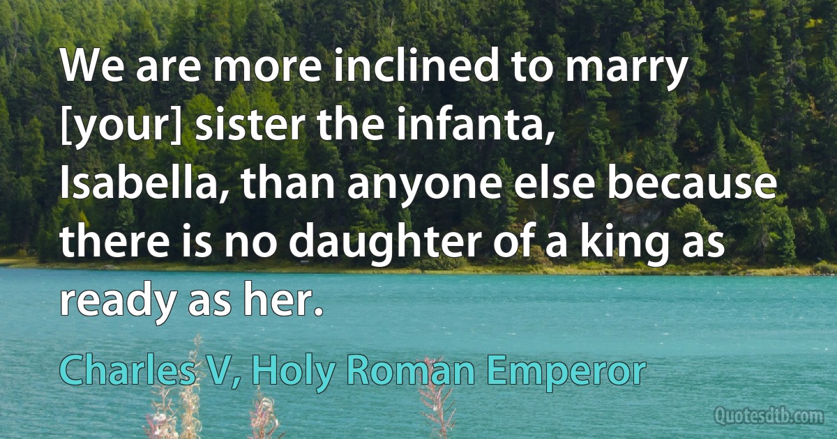 We are more inclined to marry [your] sister the infanta, Isabella, than anyone else because there is no daughter of a king as ready as her. (Charles V, Holy Roman Emperor)