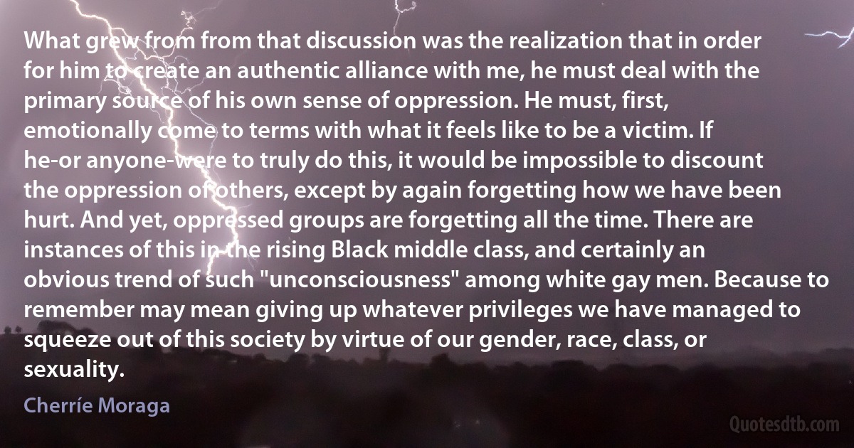 What grew from from that discussion was the realization that in order for him to create an authentic alliance with me, he must deal with the primary source of his own sense of oppression. He must, first, emotionally come to terms with what it feels like to be a victim. If he-or anyone-were to truly do this, it would be impossible to discount the oppression of others, except by again forgetting how we have been hurt. And yet, oppressed groups are forgetting all the time. There are instances of this in the rising Black middle class, and certainly an obvious trend of such "unconsciousness" among white gay men. Because to remember may mean giving up whatever privileges we have managed to squeeze out of this society by virtue of our gender, race, class, or sexuality. (Cherríe Moraga)