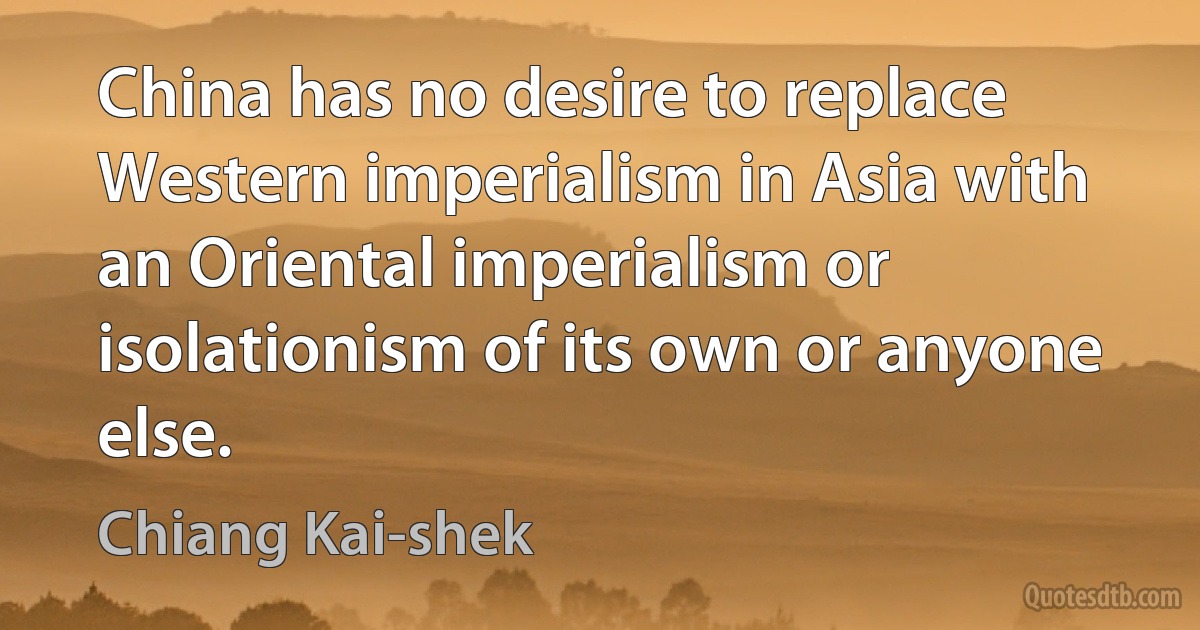 China has no desire to replace Western imperialism in Asia with an Oriental imperialism or isolationism of its own or anyone else. (Chiang Kai-shek)