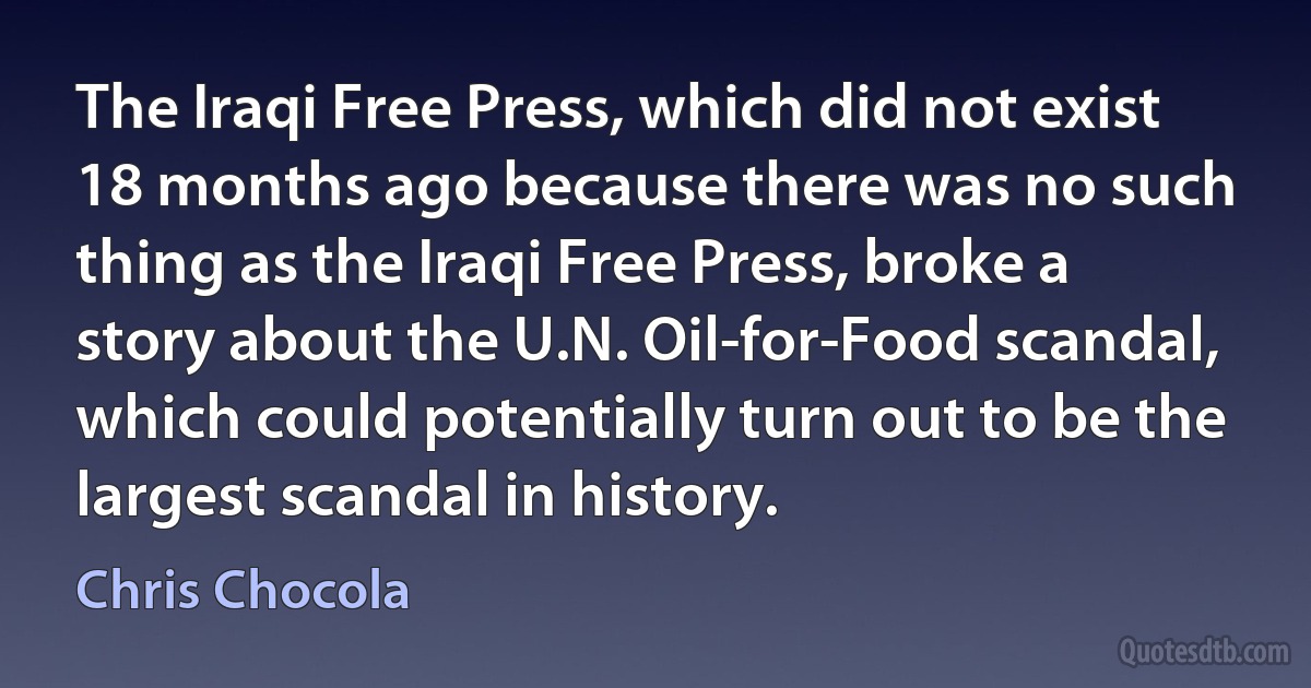 The Iraqi Free Press, which did not exist 18 months ago because there was no such thing as the Iraqi Free Press, broke a story about the U.N. Oil-for-Food scandal, which could potentially turn out to be the largest scandal in history. (Chris Chocola)