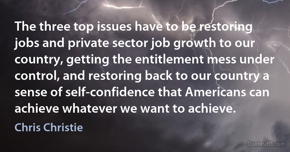 The three top issues have to be restoring jobs and private sector job growth to our country, getting the entitlement mess under control, and restoring back to our country a sense of self-confidence that Americans can achieve whatever we want to achieve. (Chris Christie)