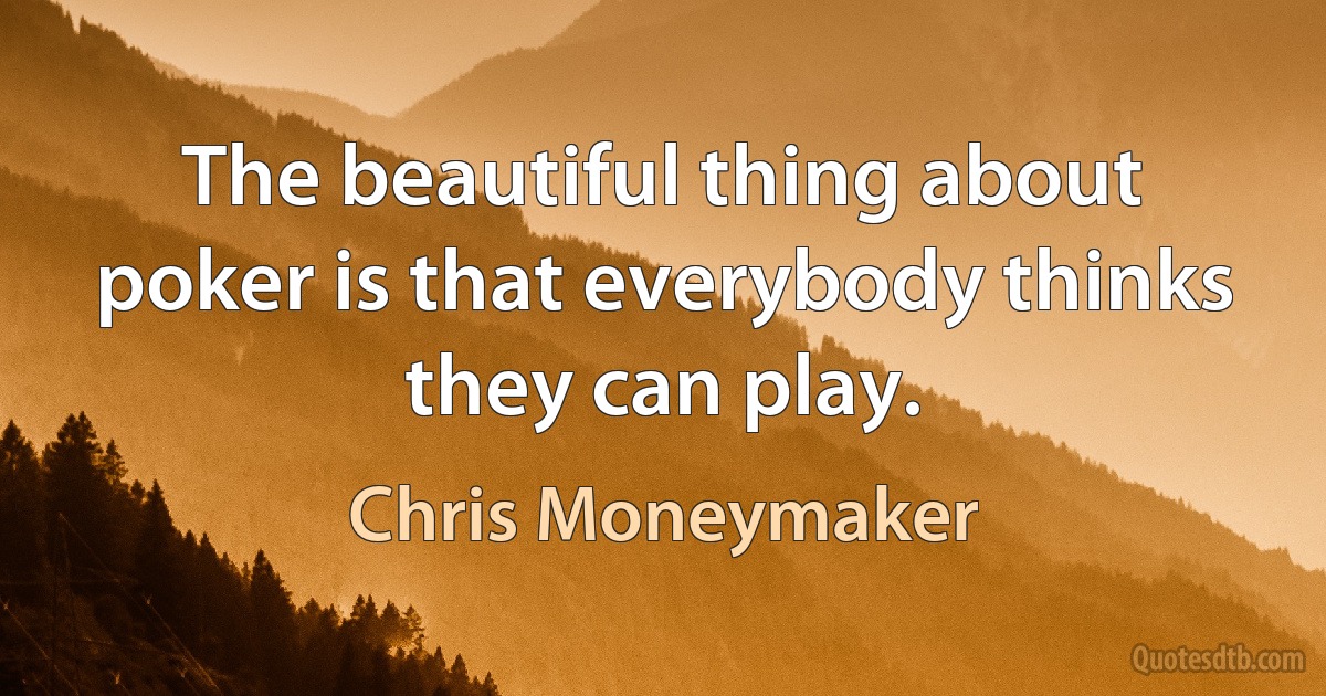 The beautiful thing about poker is that everybody thinks they can play. (Chris Moneymaker)