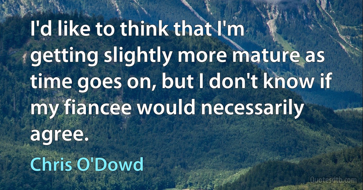 I'd like to think that I'm getting slightly more mature as time goes on, but I don't know if my fiancee would necessarily agree. (Chris O'Dowd)