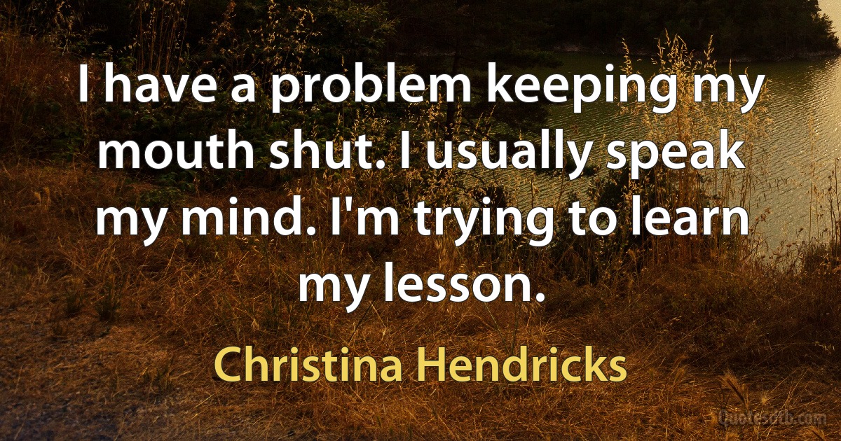 I have a problem keeping my mouth shut. I usually speak my mind. I'm trying to learn my lesson. (Christina Hendricks)