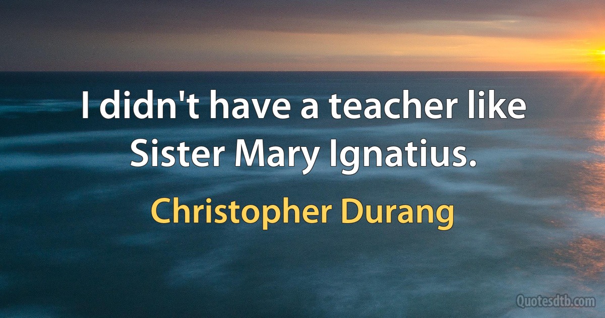 I didn't have a teacher like Sister Mary Ignatius. (Christopher Durang)