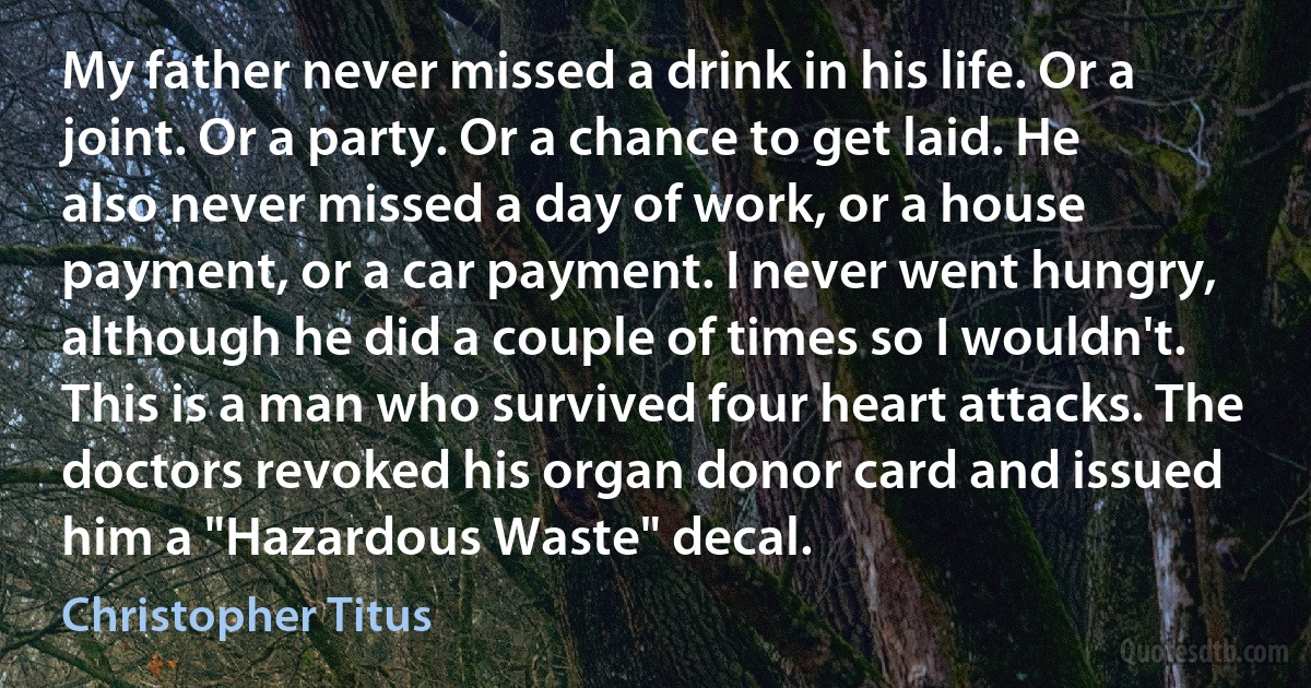 My father never missed a drink in his life. Or a joint. Or a party. Or a chance to get laid. He also never missed a day of work, or a house payment, or a car payment. I never went hungry, although he did a couple of times so I wouldn't. This is a man who survived four heart attacks. The doctors revoked his organ donor card and issued him a "Hazardous Waste" decal. (Christopher Titus)