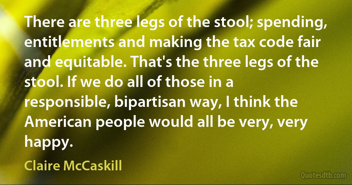 There are three legs of the stool; spending, entitlements and making the tax code fair and equitable. That's the three legs of the stool. If we do all of those in a responsible, bipartisan way, I think the American people would all be very, very happy. (Claire McCaskill)