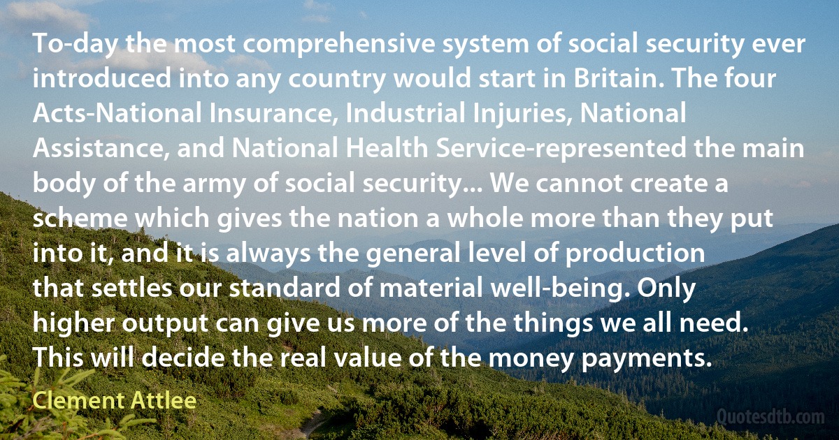 To-day the most comprehensive system of social security ever introduced into any country would start in Britain. The four Acts-National Insurance, Industrial Injuries, National Assistance, and National Health Service-represented the main body of the army of social security... We cannot create a scheme which gives the nation a whole more than they put into it, and it is always the general level of production that settles our standard of material well-being. Only higher output can give us more of the things we all need. This will decide the real value of the money payments. (Clement Attlee)