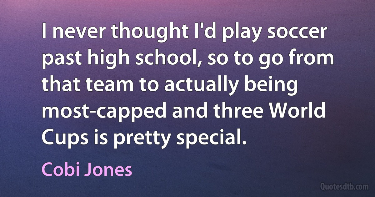 I never thought I'd play soccer past high school, so to go from that team to actually being most-capped and three World Cups is pretty special. (Cobi Jones)