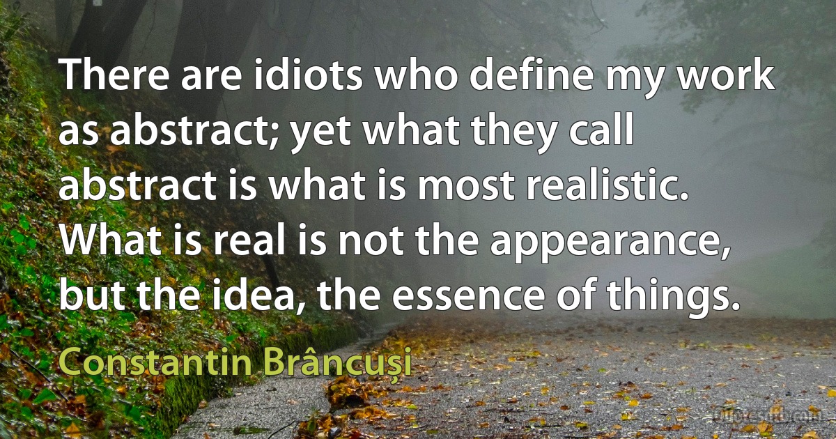 There are idiots who define my work as abstract; yet what they call abstract is what is most realistic. What is real is not the appearance, but the idea, the essence of things. (Constantin Brâncuși)