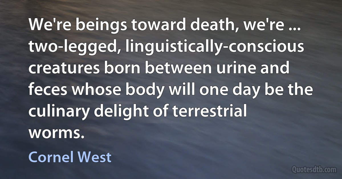 We're beings toward death, we're ... two-legged, linguistically-conscious creatures born between urine and feces whose body will one day be the culinary delight of terrestrial worms. (Cornel West)