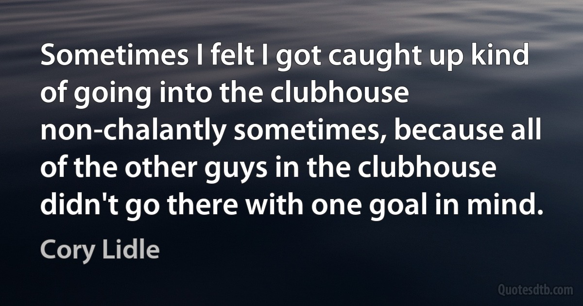 Sometimes I felt I got caught up kind of going into the clubhouse non-chalantly sometimes, because all of the other guys in the clubhouse didn't go there with one goal in mind. (Cory Lidle)