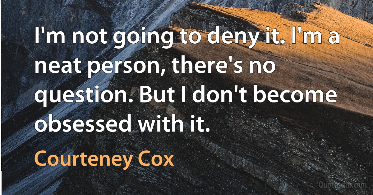 I'm not going to deny it. I'm a neat person, there's no question. But I don't become obsessed with it. (Courteney Cox)