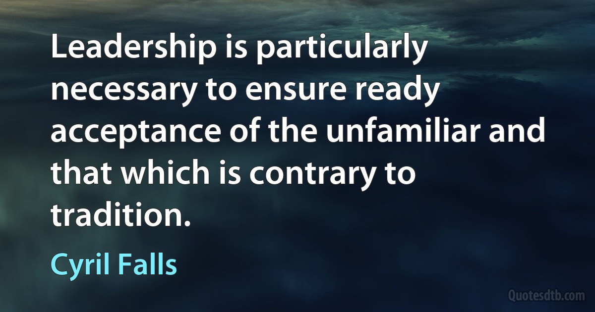 Leadership is particularly necessary to ensure ready acceptance of the unfamiliar and that which is contrary to tradition. (Cyril Falls)