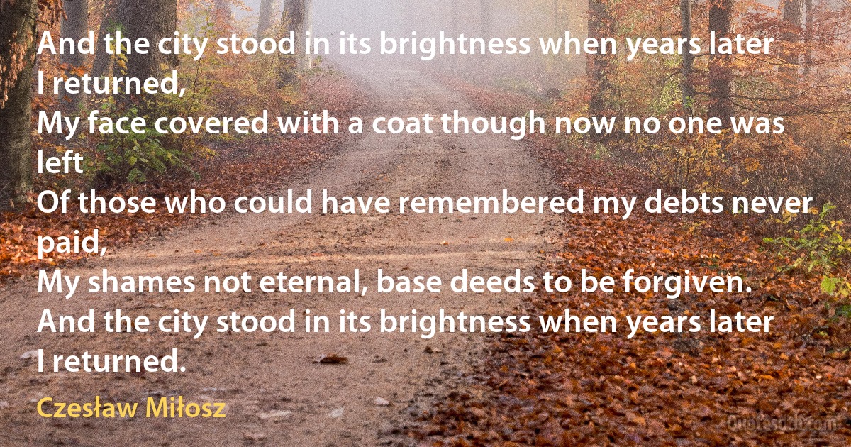 And the city stood in its brightness when years later I returned,
My face covered with a coat though now no one was left
Of those who could have remembered my debts never paid,
My shames not eternal, base deeds to be forgiven.
And the city stood in its brightness when years later I returned. (Czesław Miłosz)