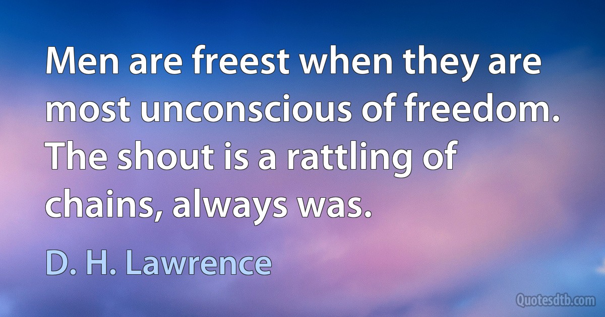 Men are freest when they are most unconscious of freedom. The shout is a rattling of chains, always was. (D. H. Lawrence)