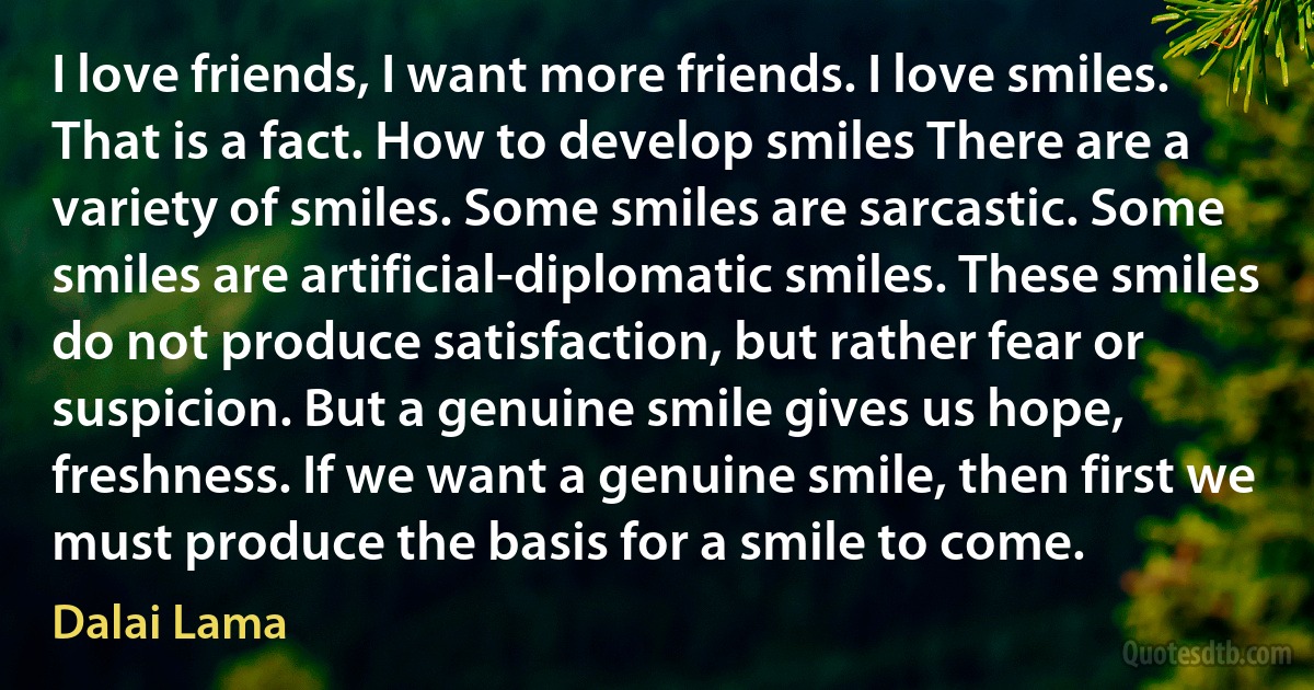 I love friends, I want more friends. I love smiles. That is a fact. How to develop smiles There are a variety of smiles. Some smiles are sarcastic. Some smiles are artificial-diplomatic smiles. These smiles do not produce satisfaction, but rather fear or suspicion. But a genuine smile gives us hope, freshness. If we want a genuine smile, then first we must produce the basis for a smile to come. (Dalai Lama)