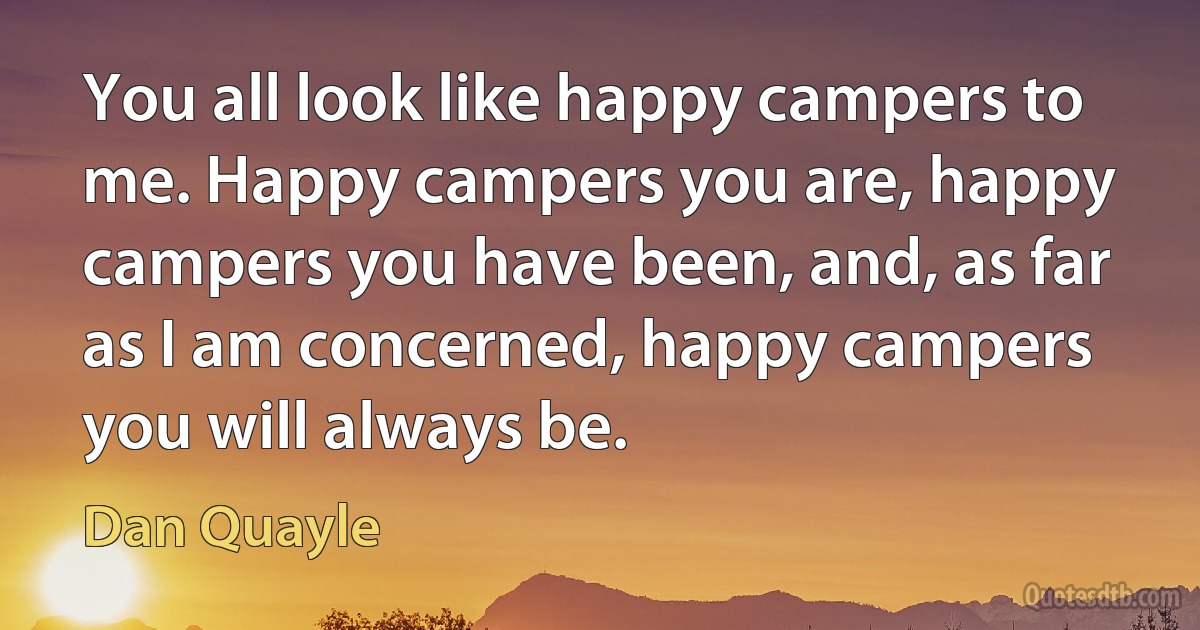 You all look like happy campers to me. Happy campers you are, happy campers you have been, and, as far as I am concerned, happy campers you will always be. (Dan Quayle)