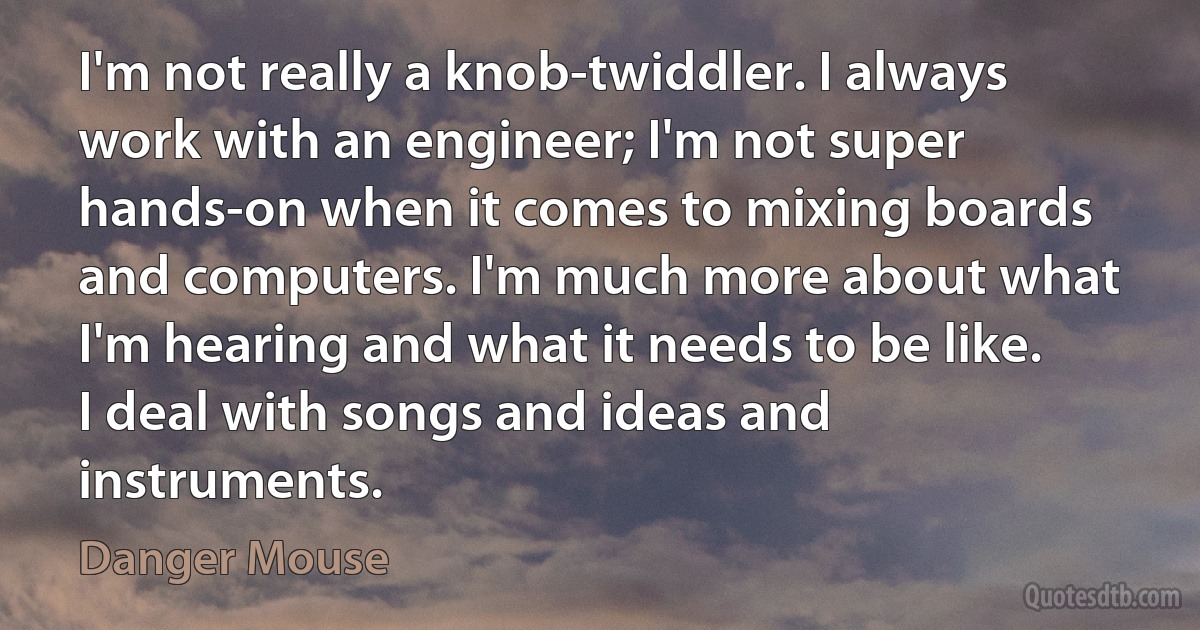 I'm not really a knob-twiddler. I always work with an engineer; I'm not super hands-on when it comes to mixing boards and computers. I'm much more about what I'm hearing and what it needs to be like. I deal with songs and ideas and instruments. (Danger Mouse)