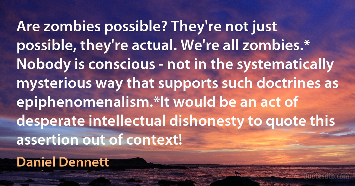 Are zombies possible? They're not just possible, they're actual. We're all zombies.* Nobody is conscious - not in the systematically mysterious way that supports such doctrines as epiphenomenalism.*It would be an act of desperate intellectual dishonesty to quote this assertion out of context! (Daniel Dennett)