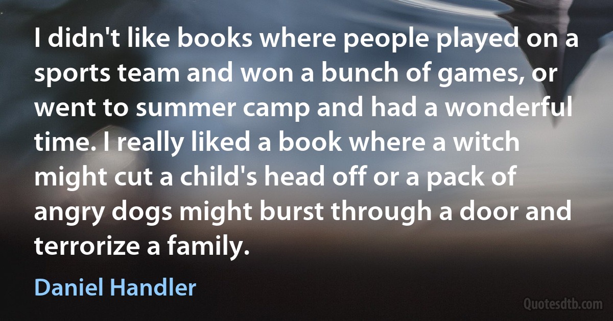 I didn't like books where people played on a sports team and won a bunch of games, or went to summer camp and had a wonderful time. I really liked a book where a witch might cut a child's head off or a pack of angry dogs might burst through a door and terrorize a family. (Daniel Handler)