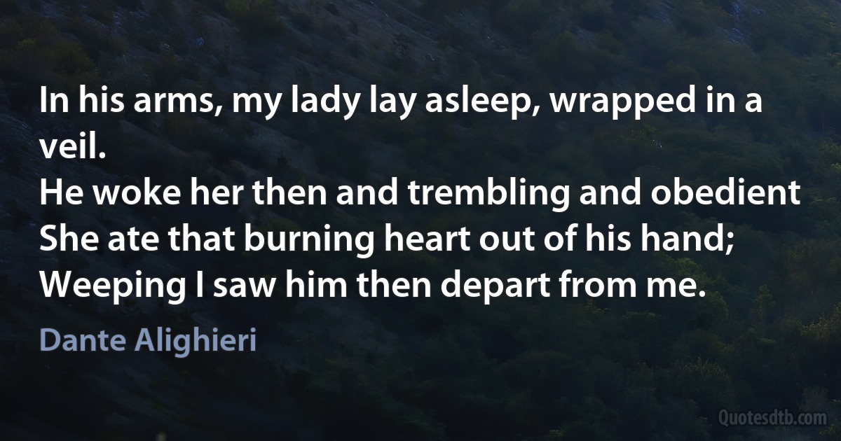 In his arms, my lady lay asleep, wrapped in a veil.
He woke her then and trembling and obedient
She ate that burning heart out of his hand;
Weeping I saw him then depart from me. (Dante Alighieri)