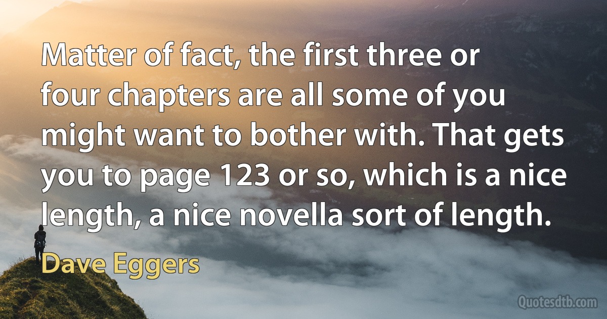 Matter of fact, the first three or four chapters are all some of you might want to bother with. That gets you to page 123 or so, which is a nice length, a nice novella sort of length. (Dave Eggers)