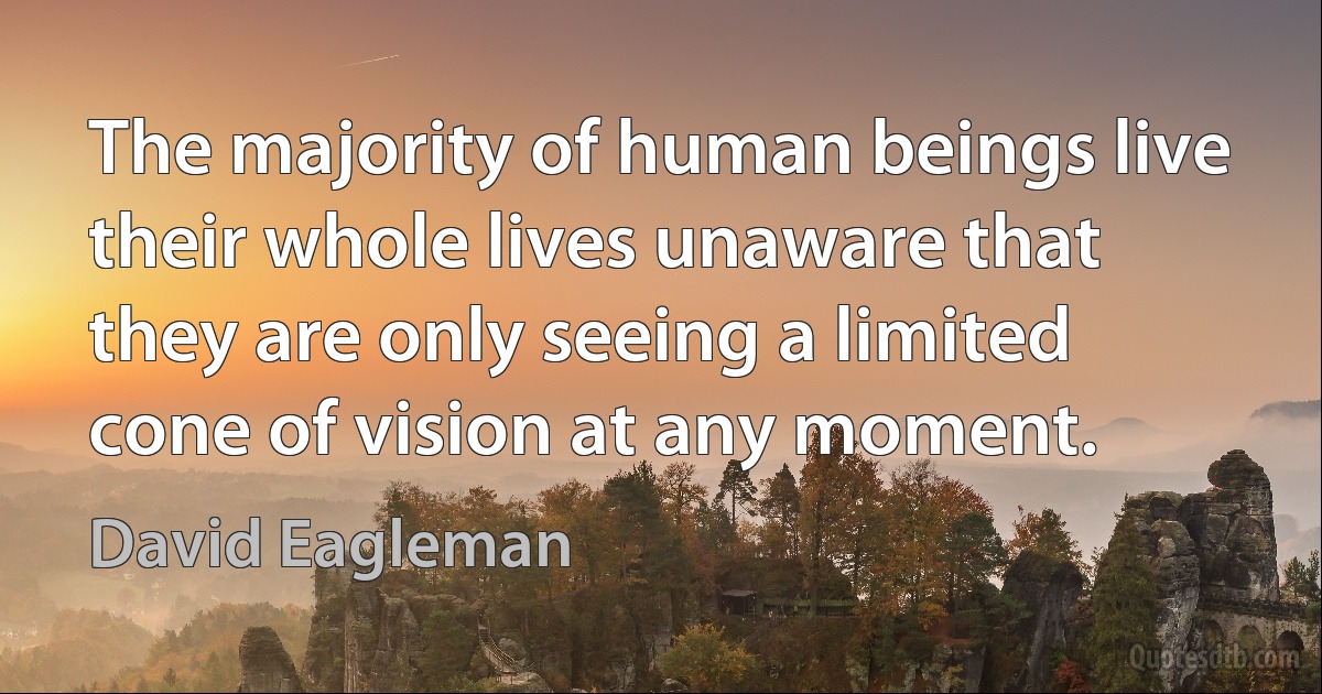 The majority of human beings live their whole lives unaware that they are only seeing a limited cone of vision at any moment. (David Eagleman)