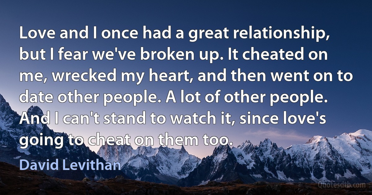 Love and I once had a great relationship, but I fear we've broken up. It cheated on me, wrecked my heart, and then went on to date other people. A lot of other people. And I can't stand to watch it, since love's going to cheat on them too. (David Levithan)