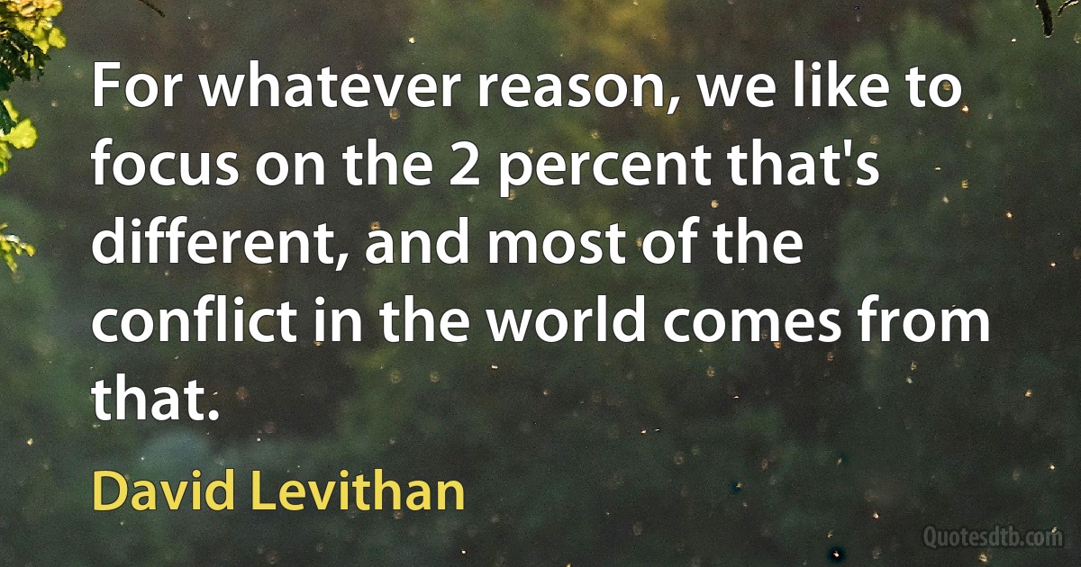 For whatever reason, we like to focus on the 2 percent that's different, and most of the conflict in the world comes from that. (David Levithan)