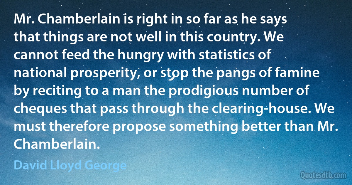 Mr. Chamberlain is right in so far as he says that things are not well in this country. We cannot feed the hungry with statistics of national prosperity, or stop the pangs of famine by reciting to a man the prodigious number of cheques that pass through the clearing-house. We must therefore propose something better than Mr. Chamberlain. (David Lloyd George)