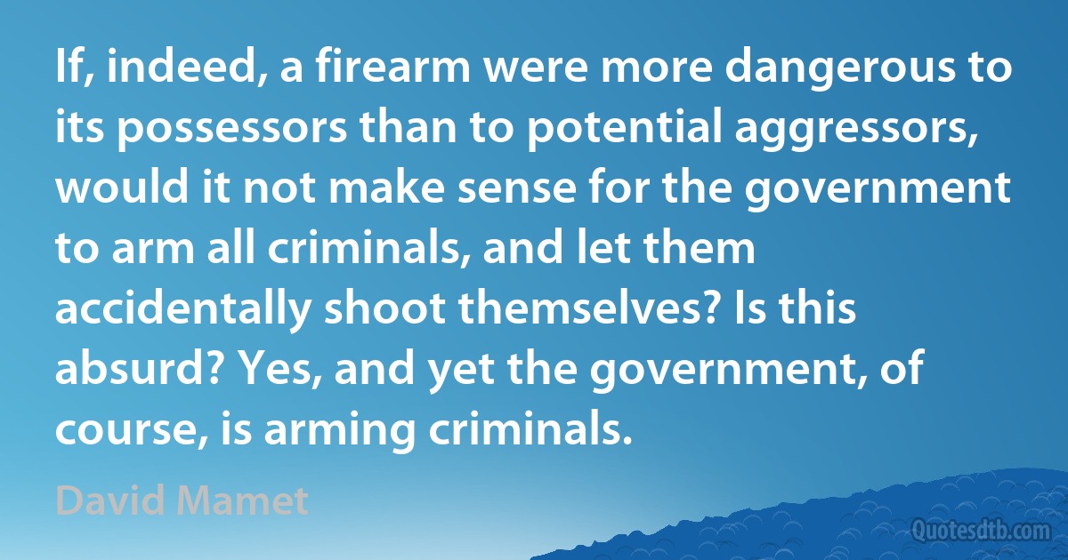 If, indeed, a firearm were more dangerous to its possessors than to potential aggressors, would it not make sense for the government to arm all criminals, and let them accidentally shoot themselves? Is this absurd? Yes, and yet the government, of course, is arming criminals. (David Mamet)