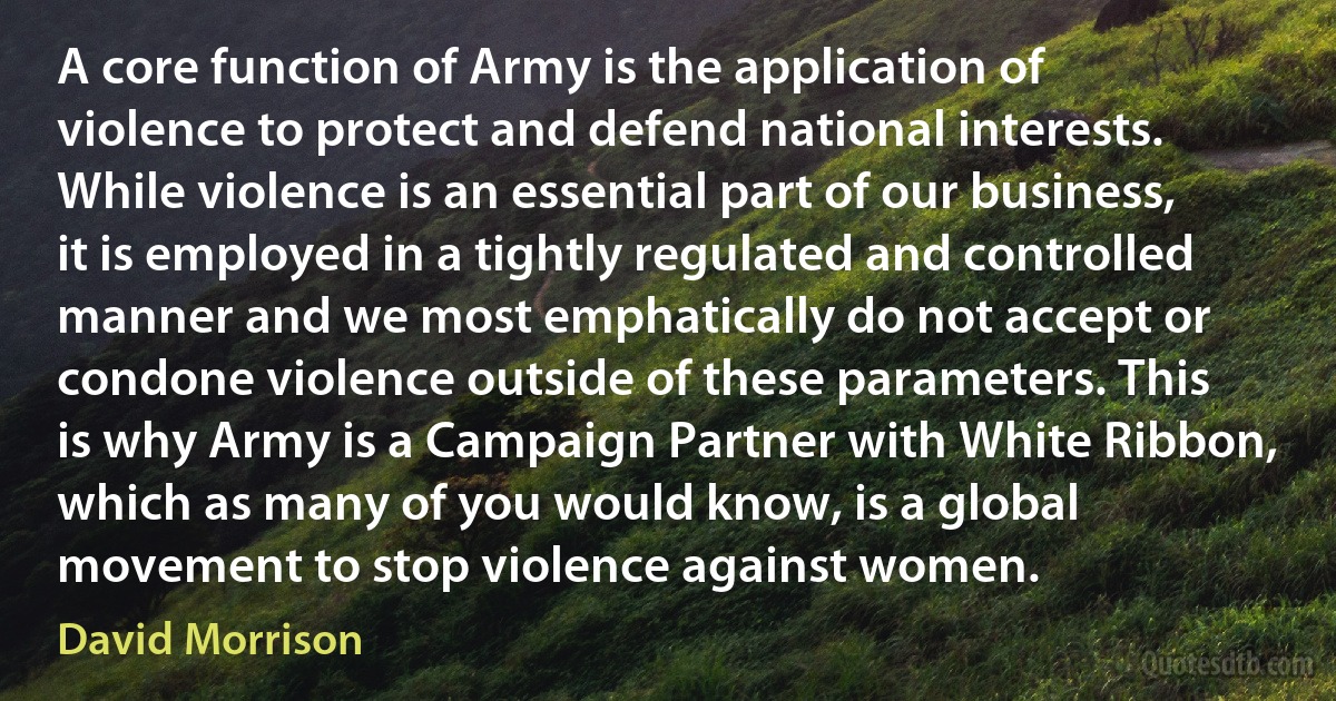 A core function of Army is the application of violence to protect and defend national interests. While violence is an essential part of our business, it is employed in a tightly regulated and controlled manner and we most emphatically do not accept or condone violence outside of these parameters. This is why Army is a Campaign Partner with White Ribbon, which as many of you would know, is a global movement to stop violence against women. (David Morrison)