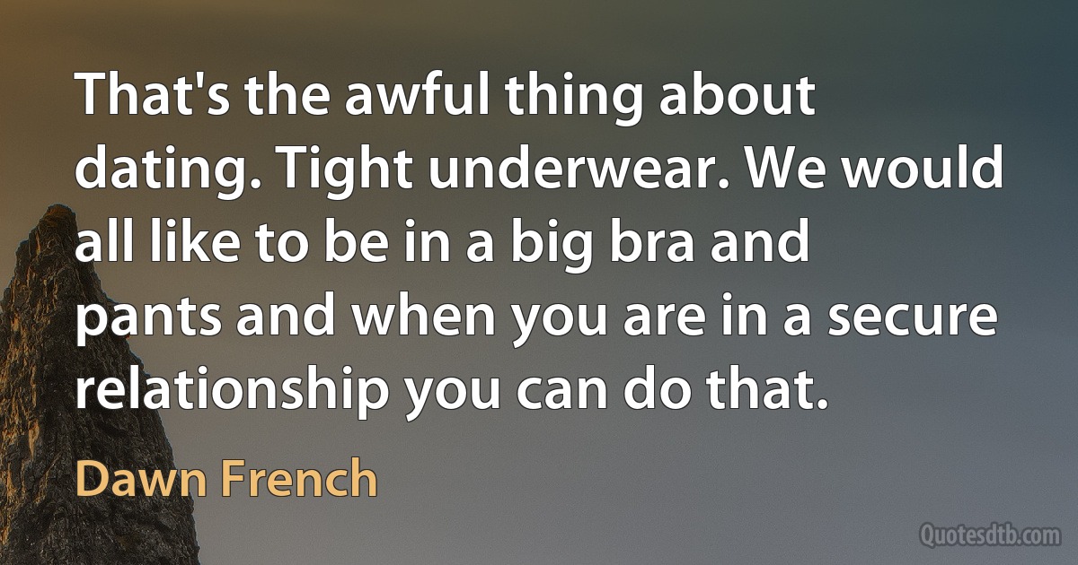 That's the awful thing about dating. Tight underwear. We would all like to be in a big bra and pants and when you are in a secure relationship you can do that. (Dawn French)