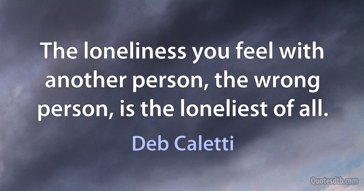 The loneliness you feel with another person, the wrong person, is the loneliest of all. (Deb Caletti)