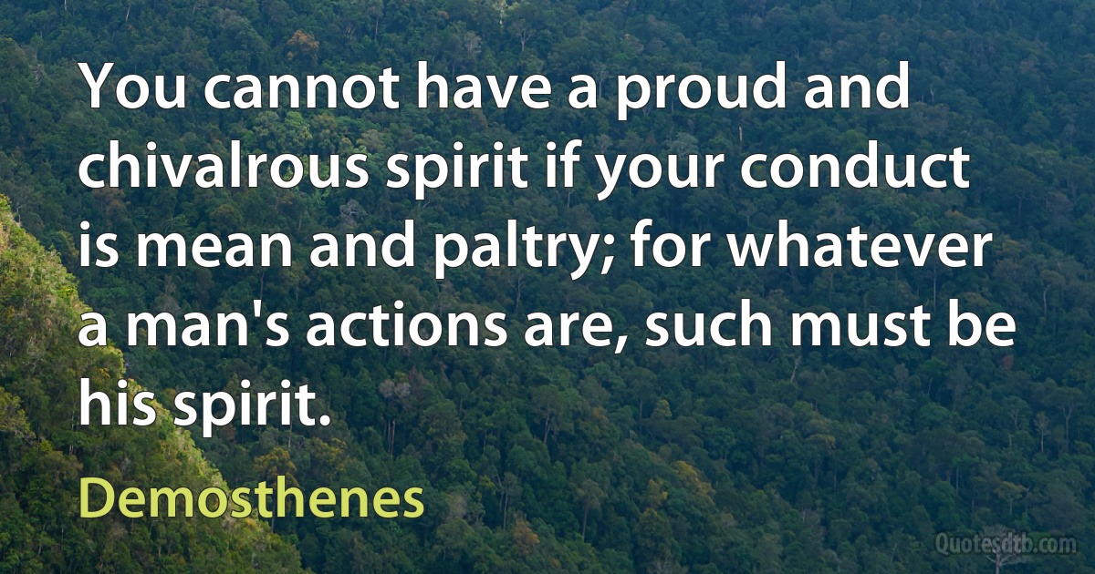 You cannot have a proud and chivalrous spirit if your conduct is mean and paltry; for whatever a man's actions are, such must be his spirit. (Demosthenes)