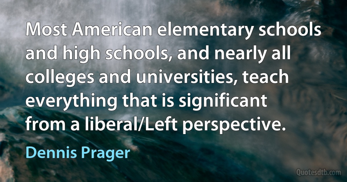 Most American elementary schools and high schools, and nearly all colleges and universities, teach everything that is significant from a liberal/Left perspective. (Dennis Prager)