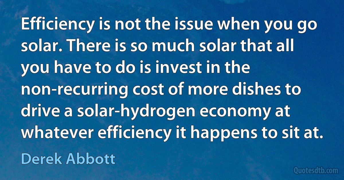 Efficiency is not the issue when you go solar. There is so much solar that all you have to do is invest in the non-recurring cost of more dishes to drive a solar-hydrogen economy at whatever efficiency it happens to sit at. (Derek Abbott)