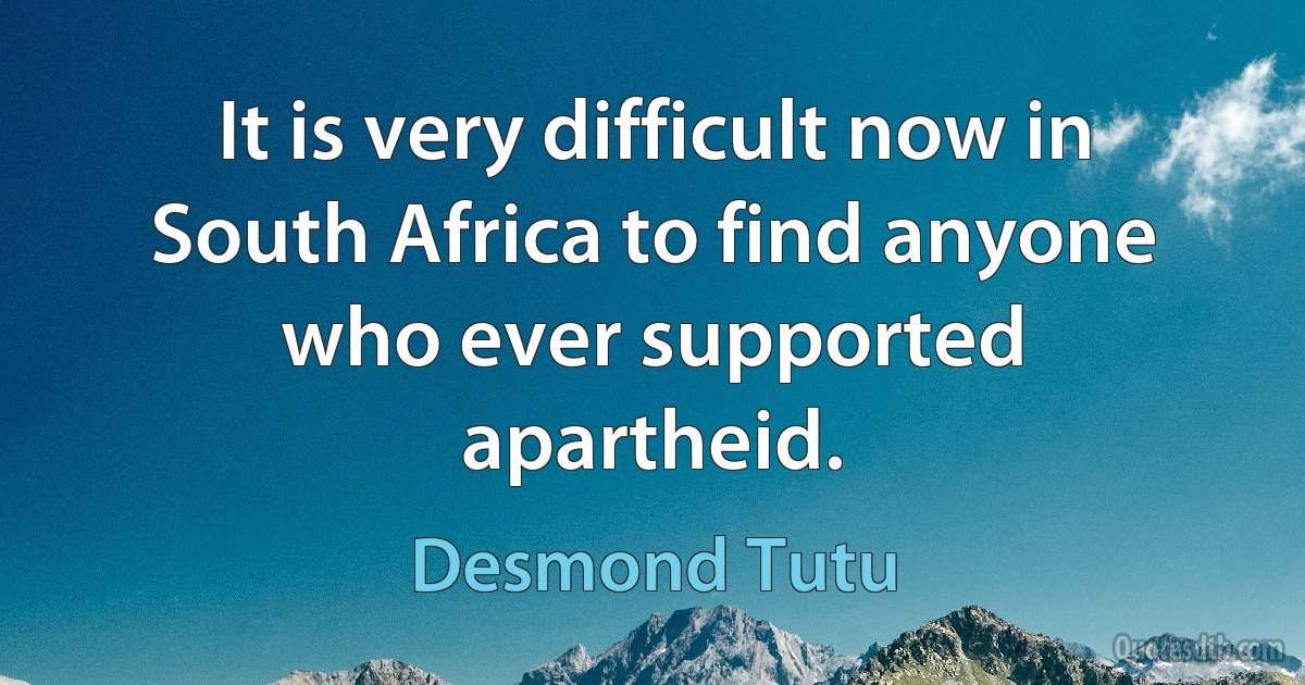 It is very difficult now in South Africa to find anyone who ever supported apartheid. (Desmond Tutu)