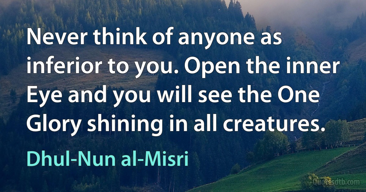 Never think of anyone as inferior to you. Open the inner Eye and you will see the One Glory shining in all creatures. (Dhul-Nun al-Misri)