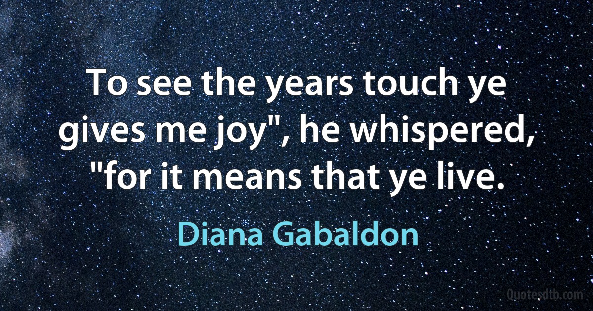 To see the years touch ye gives me joy", he whispered, "for it means that ye live. (Diana Gabaldon)