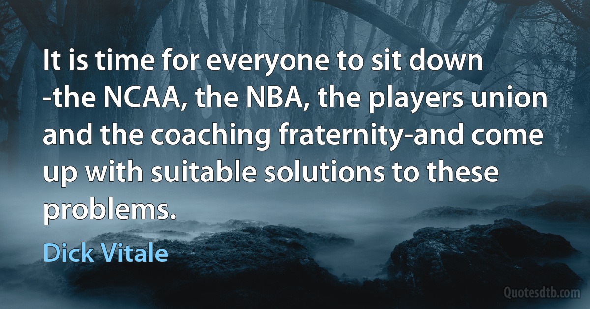 It is time for everyone to sit down -the NCAA, the NBA, the players union and the coaching fraternity-and come up with suitable solutions to these problems. (Dick Vitale)